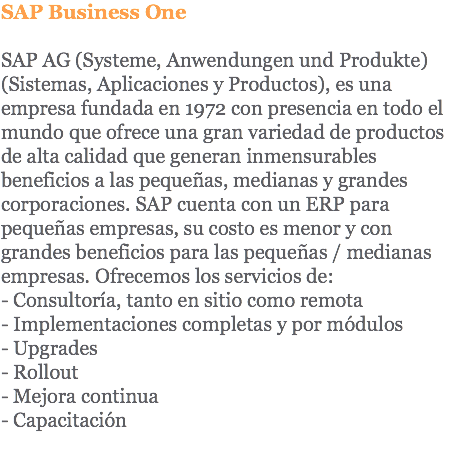 SAP Business One SAP AG (Systeme, Anwendungen und Produkte) (Sistemas, Aplicaciones y Productos), es una empresa fundada en 1972 con presencia en todo el mundo que ofrece una gran variedad de productos de alta calidad que generan inmensurables beneficios a las pequeñas, medianas y grandes corporaciones. SAP cuenta con un ERP para pequeñas empresas, su costo es menor y con grandes beneficios para las pequeñas / medianas empresas. Ofrecemos los servicios de: - Consultoría, tanto en sitio como remota - Implementaciones completas y por módulos - Upgrades - Rollout - Mejora continua - Capacitación 